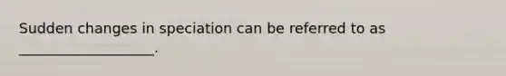 Sudden changes in speciation can be referred to as ___________________.