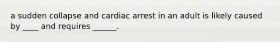 a sudden collapse and cardiac arrest in an adult is likely caused by ____ and requires ______.