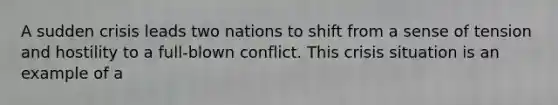 A sudden crisis leads two nations to shift from a sense of tension and hostility to a full-blown conflict. This crisis situation is an example of a