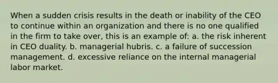 When a sudden crisis results in the death or inability of the CEO to continue within an organization and there is no one qualified in the firm to take over, this is an example of: a. the risk inherent in CEO duality. b. managerial hubris. c. a failure of succession management. d. excessive reliance on the internal managerial labor market.