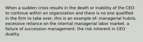 When a sudden crisis results in the death or inability of the CEO to continue within an organization and there is no one qualified in the firm to take over, this is an example of: managerial hubris. excessive reliance on the internal managerial labor market. a failure of succession management. the risk inherent in CEO duality.