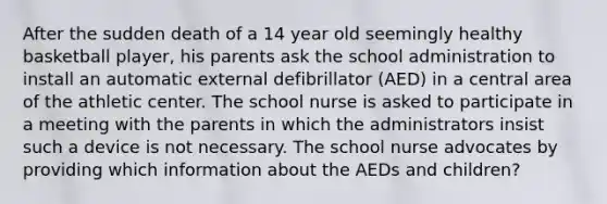 After the sudden death of a 14 year old seemingly healthy basketball player, his parents ask the school administration to install an automatic external defibrillator (AED) in a central area of the athletic center. The school nurse is asked to participate in a meeting with the parents in which the administrators insist such a device is not necessary. The school nurse advocates by providing which information about the AEDs and children?