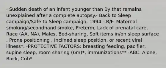 · Sudden death of an infant younger than 1y that remains unexplained after a complete autopsy​.· Back to Sleep campaign/Safe to Sleep campaign- 1994. -R/F: Maternal smoking/secondhand smoke​, Preterm​, Lack of prenatal care, Race (AA, NA)​, Males​, Bed-sharing​, Soft items in/on sleep surface​, Prone positioning ​, Inclined sleep position​, or recent viral illness*. -PROTECTIVE FACTORS: breasting feeding, pacifier, supine sleep, room sharing (6m)*, immunizations** -ABC: Alone, Back, Crib*