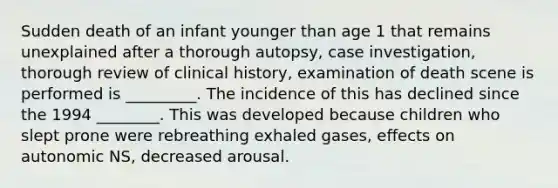 Sudden death of an infant younger than age 1 that remains unexplained after a thorough autopsy, case investigation, thorough review of clinical history, examination of death scene is performed is _________. The incidence of this has declined since the 1994 ________. This was developed because children who slept prone were rebreathing exhaled gases, effects on autonomic NS, decreased arousal.