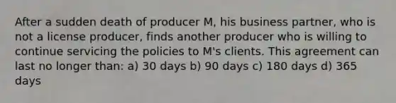 After a sudden death of producer M, his business partner, who is not a license producer, finds another producer who is willing to continue servicing the policies to M's clients. This agreement can last no longer than: a) 30 days b) 90 days c) 180 days d) 365 days