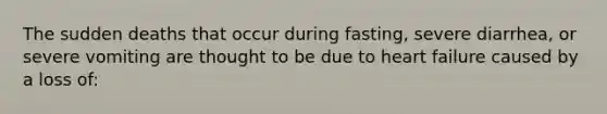 The sudden deaths that occur during fasting, severe diarrhea, or severe vomiting are thought to be due to heart failure caused by a loss of: