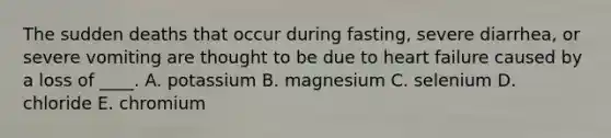 The sudden deaths that occur during fasting, severe diarrhea, or severe vomiting are thought to be due to heart failure caused by a loss of ____. A. potassium B. magnesium C. selenium D. chloride E. chromium