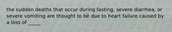 the sudden deaths that occur during fasting, severe diarrhea, or severe vomiting are thought to be due to heart failure caused by a loss of _____
