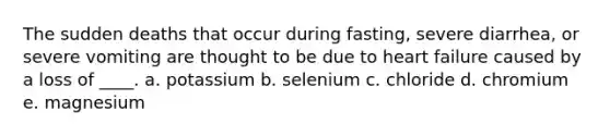 The sudden deaths that occur during fasting, severe diarrhea, or severe vomiting are thought to be due to heart failure caused by a loss of ____.​ a. potassium b. selenium c. chloride d. chromium​ e. magnesium