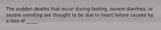 The sudden deaths that occur during fasting, severe diarrhea, or severe vomiting are thought to be due to heart failure caused by a loss of _____.