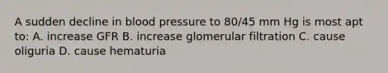 A sudden decline in blood pressure to 80/45 mm Hg is most apt to: A. increase GFR B. increase glomerular filtration C. cause oliguria D. cause hematuria