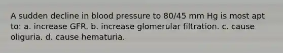 A sudden decline in blood pressure to 80/45 mm Hg is most apt to: a. increase GFR. b. increase glomerular filtration. c. cause oliguria. d. cause hematuria.