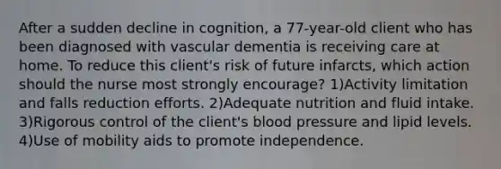 After a sudden decline in cognition, a 77-year-old client who has been diagnosed with vascular dementia is receiving care at home. To reduce this client's risk of future infarcts, which action should the nurse most strongly encourage? 1)Activity limitation and falls reduction efforts. 2)Adequate nutrition and fluid intake. 3)Rigorous control of the client's blood pressure and lipid levels. 4)Use of mobility aids to promote independence.