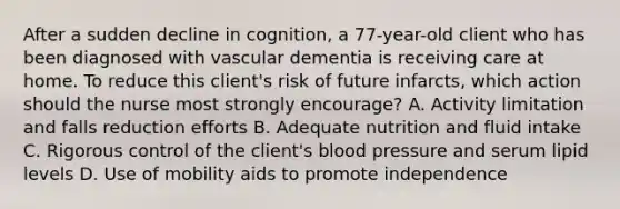 After a sudden decline in cognition, a 77-year-old client who has been diagnosed with vascular dementia is receiving care at home. To reduce this client's risk of future infarcts, which action should the nurse most strongly encourage? A. Activity limitation and falls reduction efforts B. Adequate nutrition and fluid intake C. Rigorous control of the client's blood pressure and serum lipid levels D. Use of mobility aids to promote independence