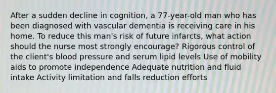 After a sudden decline in cognition, a 77-year-old man who has been diagnosed with vascular dementia is receiving care in his home. To reduce this man's risk of future infarcts, what action should the nurse most strongly encourage? Rigorous control of the client's blood pressure and serum lipid levels Use of mobility aids to promote independence Adequate nutrition and fluid intake Activity limitation and falls reduction efforts