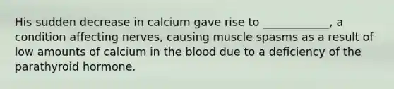 His sudden decrease in calcium gave rise to ____________, a condition affecting nerves, causing muscle spasms as a result of low amounts of calcium in the blood due to a deficiency of the parathyroid hormone.