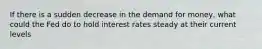 If there is a sudden decrease in the demand for money, what could the Fed do to hold interest rates steady at their current levels