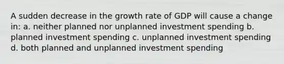 A sudden decrease in the growth rate of GDP will cause a change in: a. neither planned nor unplanned investment spending b. planned investment spending c. unplanned investment spending d. both planned and unplanned investment spending