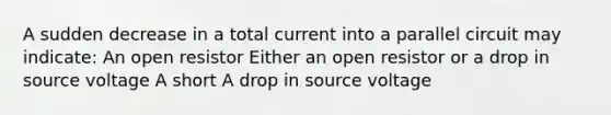 A sudden decrease in a total current into a parallel circuit may indicate: An open resistor Either an open resistor or a drop in source voltage A short A drop in source voltage