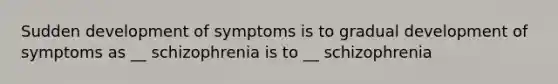 Sudden development of symptoms is to gradual development of symptoms as __ schizophrenia is to __ schizophrenia