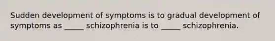 Sudden development of symptoms is to gradual development of symptoms as _____ schizophrenia is to _____ schizophrenia.