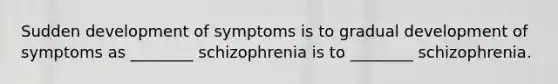 Sudden development of symptoms is to gradual development of symptoms as ________ schizophrenia is to ________ schizophrenia.