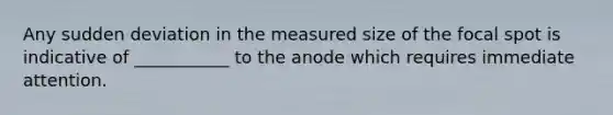 Any sudden deviation in the measured size of the focal spot is indicative of ___________ to the anode which requires immediate attention.