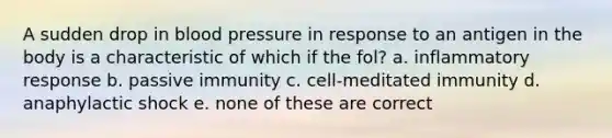 A sudden drop in blood pressure in response to an antigen in the body is a characteristic of which if the fol? a. inflammatory response b. passive immunity c. cell-meditated immunity d. anaphylactic shock e. none of these are correct