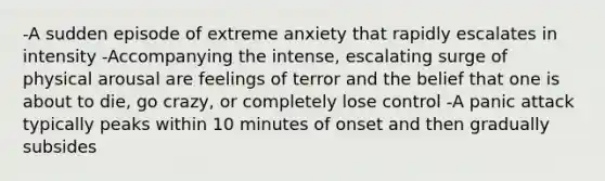 -A sudden episode of extreme anxiety that rapidly escalates in intensity -Accompanying the intense, escalating surge of physical arousal are feelings of terror and the belief that one is about to die, go crazy, or completely lose control -A panic attack typically peaks within 10 minutes of onset and then gradually subsides