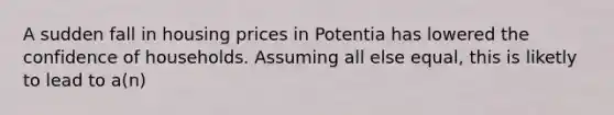 A sudden fall in housing prices in Potentia has lowered the confidence of households. Assuming all else equal, this is liketly to lead to a(n)