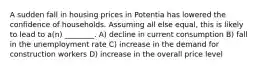 A sudden fall in housing prices in Potentia has lowered the confidence of households. Assuming all else equal, this is likely to lead to a(n) ________. A) decline in current consumption B) fall in the unemployment rate C) increase in the demand for construction workers D) increase in the overall price level