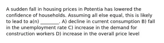 A sudden fall in housing prices in Potentia has lowered the confidence of households. Assuming all else equal, this is likely to lead to a(n) ________. A) decline in current consumption B) fall in the <a href='https://www.questionai.com/knowledge/kh7PJ5HsOk-unemployment-rate' class='anchor-knowledge'>unemployment rate</a> C) increase in the demand for construction workers D) increase in the overall price level