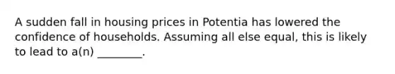 A sudden fall in housing prices in Potentia has lowered the confidence of households. Assuming all else​ equal, this is likely to lead to​ a(n) ________.