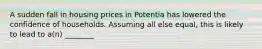 A sudden fall in housing prices in Potentia has lowered the confidence of households. Assuming all else equal, this is likely to lead to a(n) ________