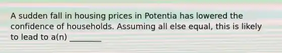 A sudden fall in housing prices in Potentia has lowered the confidence of households. Assuming all else equal, this is likely to lead to a(n) ________