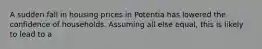 A sudden fall in housing prices in Potentia has lowered the confidence of households. Assuming all else equal, this is likely to lead to a
