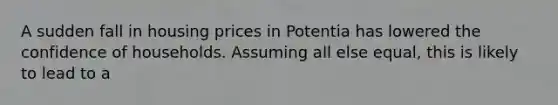 A sudden fall in housing prices in Potentia has lowered the confidence of households. Assuming all else equal, this is likely to lead to a