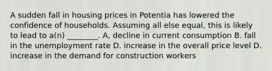 A sudden fall in housing prices in Potentia has lowered the confidence of households. Assuming all else equal, this is likely to lead to a(n) ________. A, decline in current consumption B. fall in the <a href='https://www.questionai.com/knowledge/kh7PJ5HsOk-unemployment-rate' class='anchor-knowledge'>unemployment rate</a> D. increase in the overall price level D. increase in the demand for construction workers