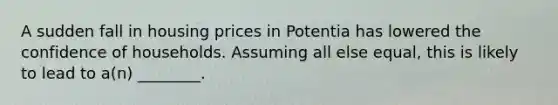 A sudden fall in housing prices in Potentia has lowered the confidence of households. Assuming all else equal, this is likely to lead to a(n) ________.