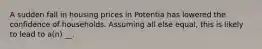 A sudden fall in housing prices in Potentia has lowered the confidence of households. Assuming all else equal, this is likely to lead to a(n) __.