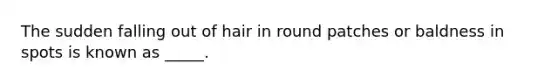 The sudden falling out of hair in round patches or baldness in spots is known as _____.