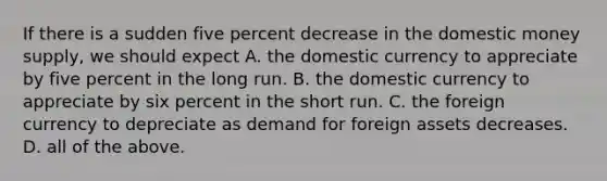 If there is a sudden five percent decrease in the domestic money supply, we should expect A. the domestic currency to appreciate by five percent in the long run. B. the domestic currency to appreciate by six percent in the short run. C. the foreign currency to depreciate as demand for foreign assets decreases. D. all of the above.