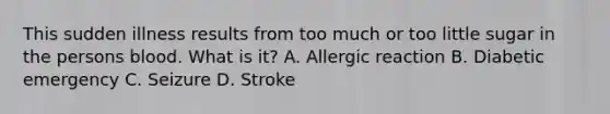 This sudden illness results from too much or too little sugar in the persons blood. What is it? A. Allergic reaction B. Diabetic emergency C. Seizure D. Stroke