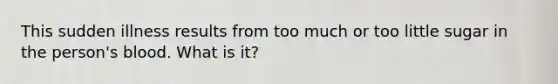This sudden illness results from too much or too little sugar in the person's blood. What is it?