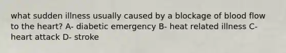 what sudden illness usually caused by a blockage of blood flow to the heart? A- diabetic emergency B- heat related illness C- heart attack D- stroke