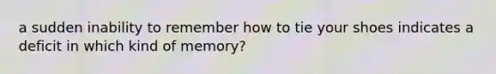 a sudden inability to remember how to tie your shoes indicates a deficit in which kind of memory?