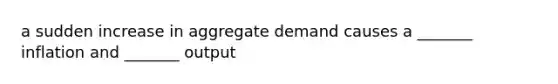 a sudden increase in aggregate demand causes a _______ inflation and _______ output