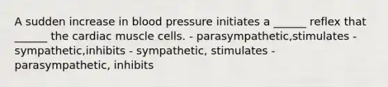 A sudden increase in blood pressure initiates a ______ reflex that ______ the cardiac muscle cells. - parasympathetic,stimulates - sympathetic,inhibits - sympathetic, stimulates - parasympathetic, inhibits