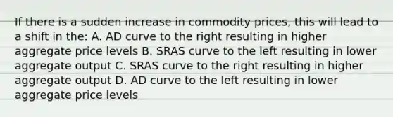 If there is a sudden increase in commodity prices, this will lead to a shift in the: A. AD curve to the right resulting in higher aggregate price levels B. SRAS curve to the left resulting in lower aggregate output C. SRAS curve to the right resulting in higher aggregate output D. AD curve to the left resulting in lower aggregate price levels