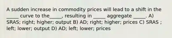 A sudden increase in commodity prices will lead to a shift in the _____ curve to the_____, resulting in _____ aggregate _____. A) SRAS; right; higher; output B) AD; right; higher; prices C) SRAS ; left; lower; output D) AD; left; lower; prices